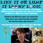 Caption: tough luck – Large black text: Like it or lump it loony logic – White text: Fluoridation is not an abuse of human rights because people can choose to drink bottled or filtered water instead. – Black text: Bottled and filtered water are expensive. Why don't you make fluoride available for free for those who want it? – White text: Not enough people want to take fluoride so we have to intervene. – Images at bottom: shrugging skeleton, Tina Fey rolling her eyes, lounging skeleton