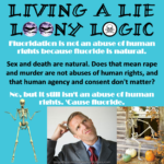Large black text: Living a Lie Loony Logic – White text: Fluoridation is not an abuse of human rights because fluoride is natural. – Black text: Sex and death are natural. Does that mean rape and murder are not abuses of human rights, and that human agency and consent don't matter? – White text: No, but it still isn't an abuse of human rights. 'Cause fluoride.