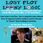 Caption: all about me – Lost Plot Loony Logic – White text: I've been drinking fluoridated water my whole life and I'm fine, so it must be harmless. – Black text: Your brain is not fine. You're using the same absurd form of argument which smokers used in the past to "prove" that smoking is harmless. – White text: No I'm not. What does "form of argument" mean?
