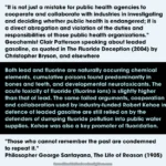 Caption: learning from history – Text at top: "It is not just a mistake for public health agencies to cooperate and collaborate with industries in investigating and deciding whether public health is endangered; it is a direct abrogation and violation of the duties and responsibilities of those public health organizations." Geochemist Clair Patterson speaking about leaded gasoline, as quoted in The Fluoride Deception (2004) by Christopher Bryson, and elsewhere. Text in middle: Both lead and fluorine are naturally occurring chemical elements, cumulative poisons found predominantly in bones and teeth, and developmental neurotoxicants. The acute toxicity of fluoride (fluorine ions) is slightly higher than that of lead. The same failed arguments, cooperation and collaboration used by industry-funded Robert Kehoe in defence of leaded gasoline are still relied on by the defenders of dumping fluoride pollution into public water supplies. Kehoe was also a key promoter of fluoridation. Text at bottom: "Those who cannot remember the past are condemned to repeat it." Philosopher George Santayana, The Life of Reason (1905)